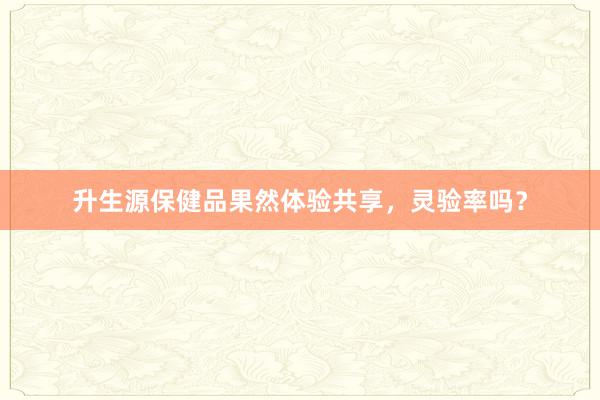 升生源保健品果然体验共享，灵验率吗？